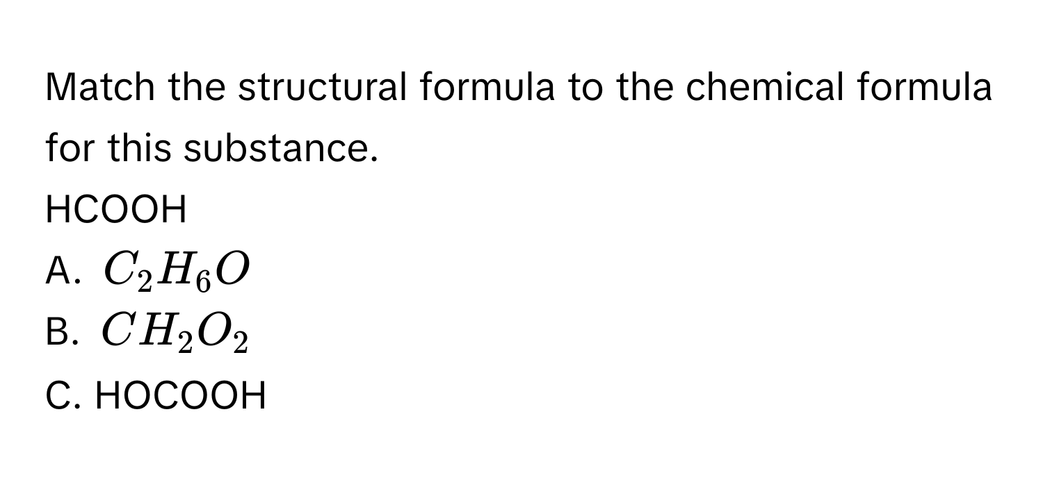 Match the structural formula to the chemical formula for this substance. 
HCOOH 
A. $C_2H_6O$
B. $CH_2O_2$
C. HOCOOH