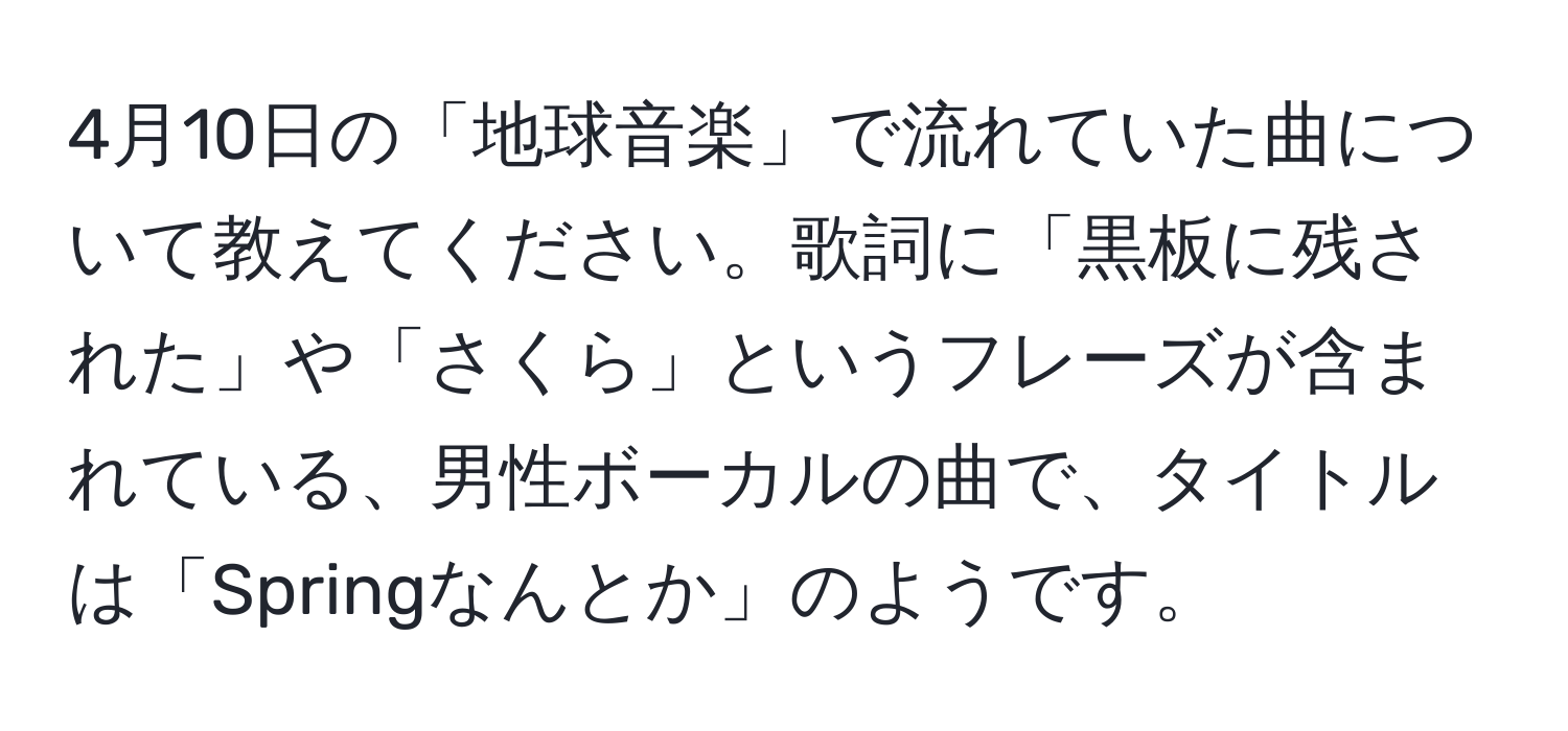 4月10日の「地球音楽」で流れていた曲について教えてください。歌詞に「黒板に残された」や「さくら」というフレーズが含まれている、男性ボーカルの曲で、タイトルは「Springなんとか」のようです。