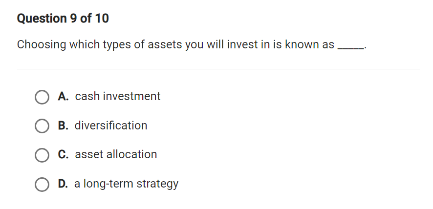 Choosing which types of assets you will invest in is known as_
A. cash investment
B. diversification
C. asset allocation
D. a long-term strategy