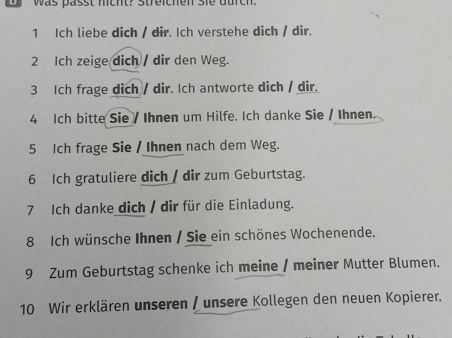 was passt hicht? Streichen sie durch. 
1 Ich liebe dich / dir. Ich verstehe dich / dir. 
2 Ich zeige dich / dir den Weg. 
3 Ich frage dich / dir. Ich antworte dich / dir. 
4 Ich bitte Sie / Ihnen um Hilfe. Ich danke Sie / Ihnen. 
5 Ich frage Sie / Ihnen nach dem Weg. 
6 Ich gratuliere dich / dir zum Geburtstag. 
7 Ich danke dich / dir für die Einladung. 
8 Ich wünsche Ihnen / Sie ein schönes Wochenende. 
9 Zum Geburtstag schenke ich meine / meiner Mutter Blumen. 
10 Wir erklären unseren / unsere Kollegen den neuen Kopierer.