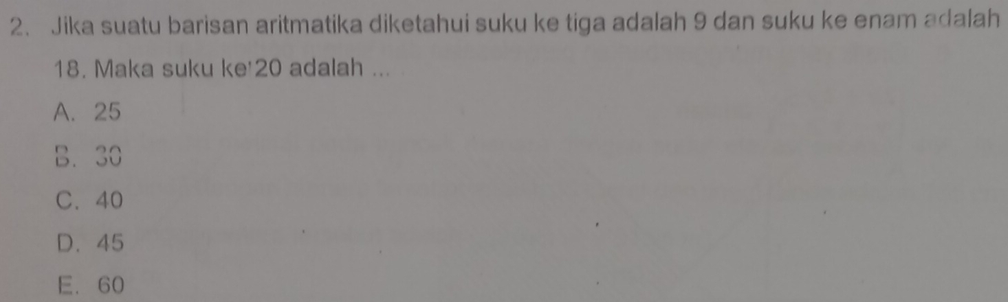 Jika suatu barisan aritmatika diketahui suku ke tiga adalah 9 dan suku ke enam adalah
18. Maka suku ke' 20 adalah ...
A. 25
B. 30
C. 40
D. 45
E. 60