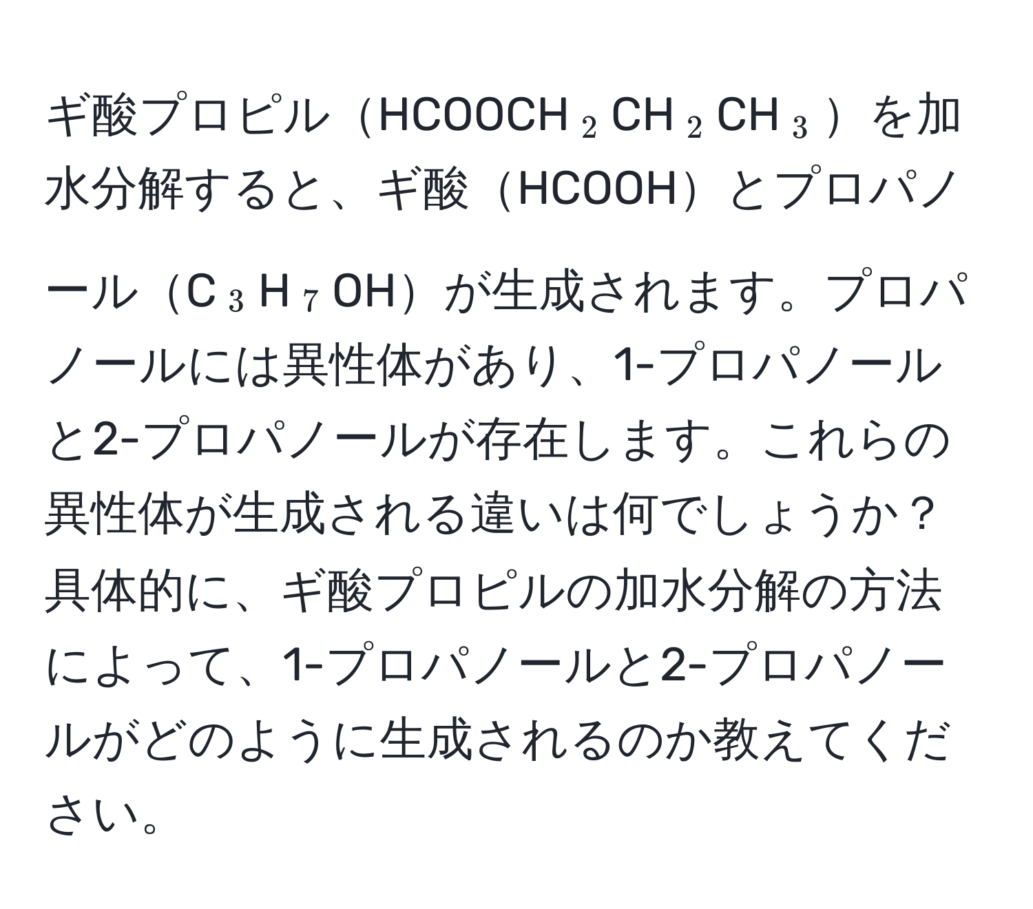 ギ酸プロピルHCOOCH(_2)CH(_2)CH(_3)を加水分解すると、ギ酸HCOOHとプロパノールC(_3)H(_7)OHが生成されます。プロパノールには異性体があり、1-プロパノールと2-プロパノールが存在します。これらの異性体が生成される違いは何でしょうか？具体的に、ギ酸プロピルの加水分解の方法によって、1-プロパノールと2-プロパノールがどのように生成されるのか教えてください。