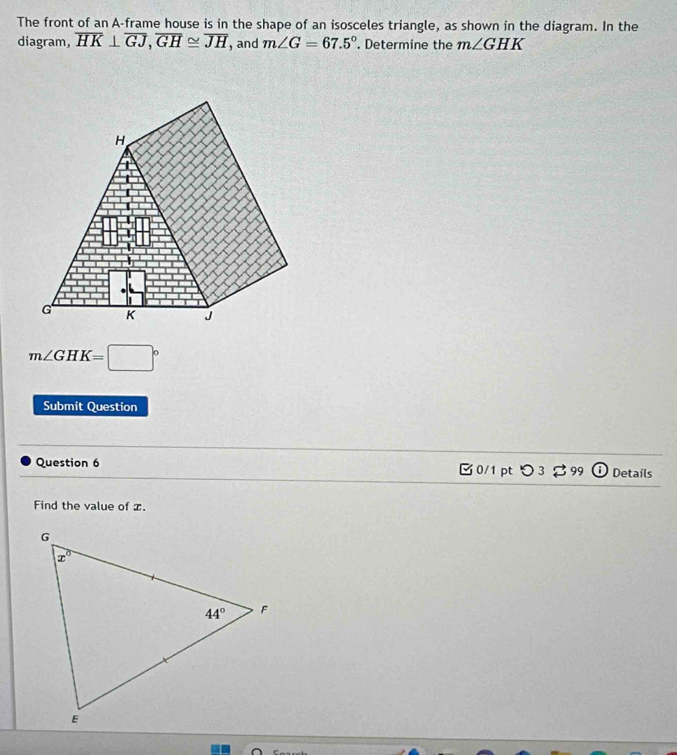 The front of an A-frame house is in the shape of an isosceles triangle, as shown in the diagram. In the
diagram, overline HK⊥ overline GJ,overline GH≌ overline JH , and m∠ G=67.5°. Determine the m∠ GHK
m∠ GHK=□°
Submit Question
Question 6  0/1 pt つ 3 % 99 Details
Find the value of x.