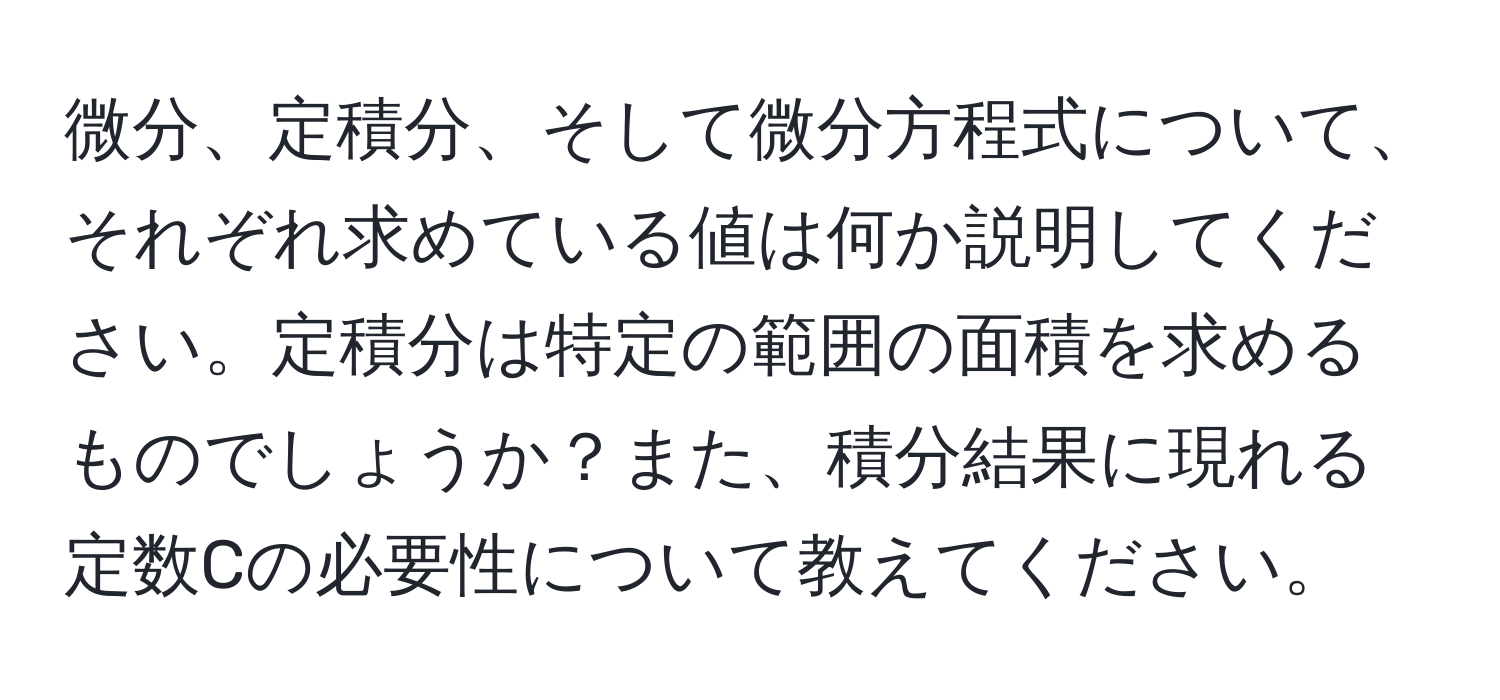 微分、定積分、そして微分方程式について、それぞれ求めている値は何か説明してください。定積分は特定の範囲の面積を求めるものでしょうか？また、積分結果に現れる定数Cの必要性について教えてください。