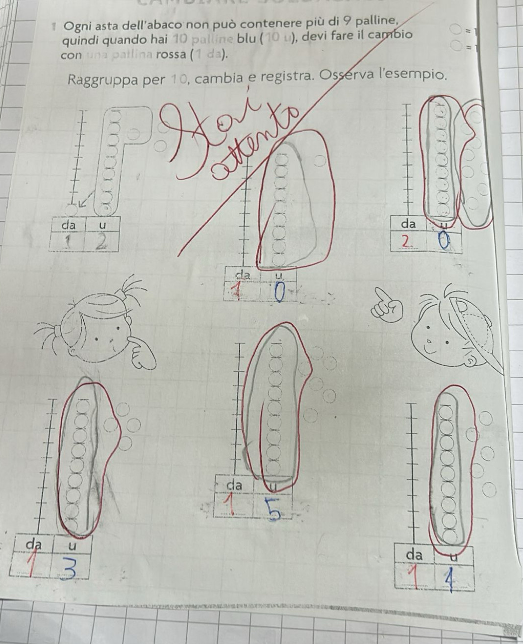 Ogni asta dell'abaco non può contenere più di 9 palline, 
quindi quando hai 10 palline blu ( (1) ), devi fare il cambio 
= 1 
= 
con una patlina rossa (1 da). 
Raggruppa per 10, cambia e registra. Osserva l'esempio. 
da u 
da u 
da u