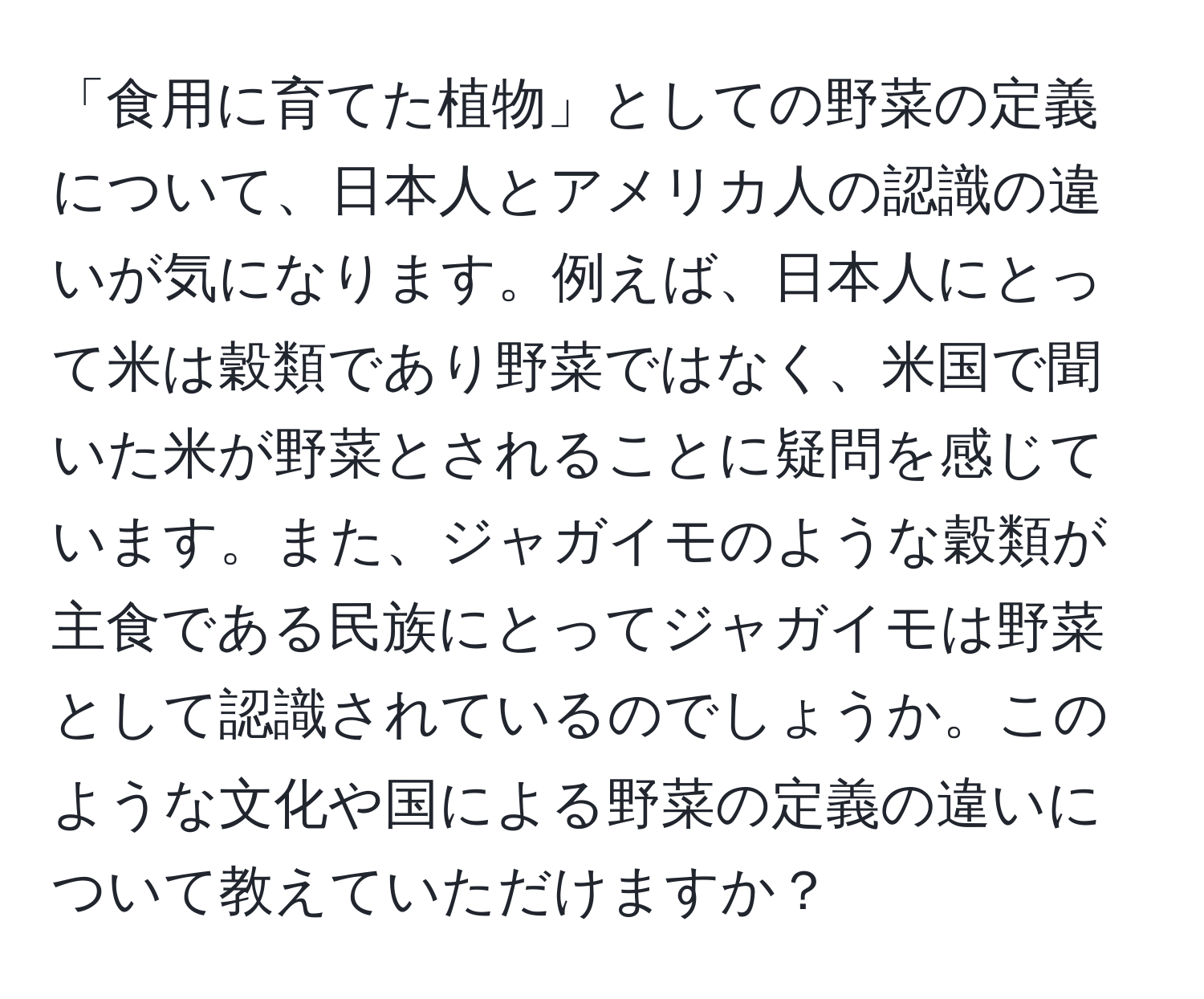 「食用に育てた植物」としての野菜の定義について、日本人とアメリカ人の認識の違いが気になります。例えば、日本人にとって米は穀類であり野菜ではなく、米国で聞いた米が野菜とされることに疑問を感じています。また、ジャガイモのような穀類が主食である民族にとってジャガイモは野菜として認識されているのでしょうか。このような文化や国による野菜の定義の違いについて教えていただけますか？