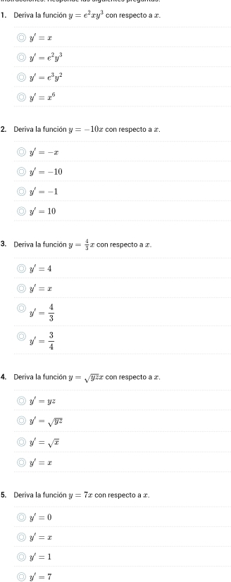 Deriva la función y=e^2xy^3 con respecto a x.
y'=x
y'=e^2y^3
y'=e^3y^2
y'=x^6
2. Deriva la función y=-10 x con respecto a x.
y'=-x
y'=-10
y'=-1
y'=10
3. Deriva la función y= 4/3  x con respecto a x
y'=4
y'=x
y'= 4/3 
y'= 3/4 
4. Deriva la función y=sqrt(yz)x con respecto a x.
y'=yz
y'=sqrt(yz)
y'=sqrt(x)
y'=x
5. Deriva la función y=7x con respecto a x.
y'=0
y'=x
y'=1
y'=7