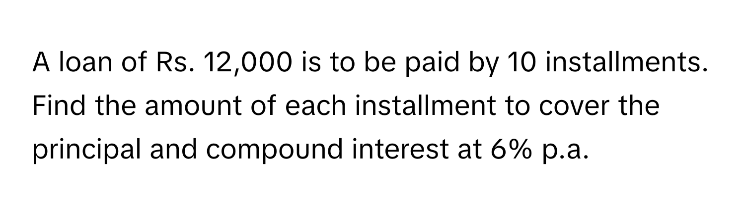 A loan of Rs. 12,000 is to be paid by 10 installments. Find the amount of each installment to cover the principal and compound interest at 6% p.a.