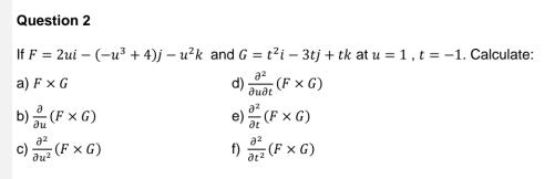 If F=2ui-(-u^3+4)j-u^2k and G=t^2i-3tj+tk at u=1, t=-1. Calculate: 
a) F* G d)  partial^2/partial upartial t (F* G)
b)  partial /partial u (F* G)  partial^2/partial t (F* G)
e) 
c)  partial^2/partial u^2 (F* G) f)  partial^2/partial t^2 (F* G)