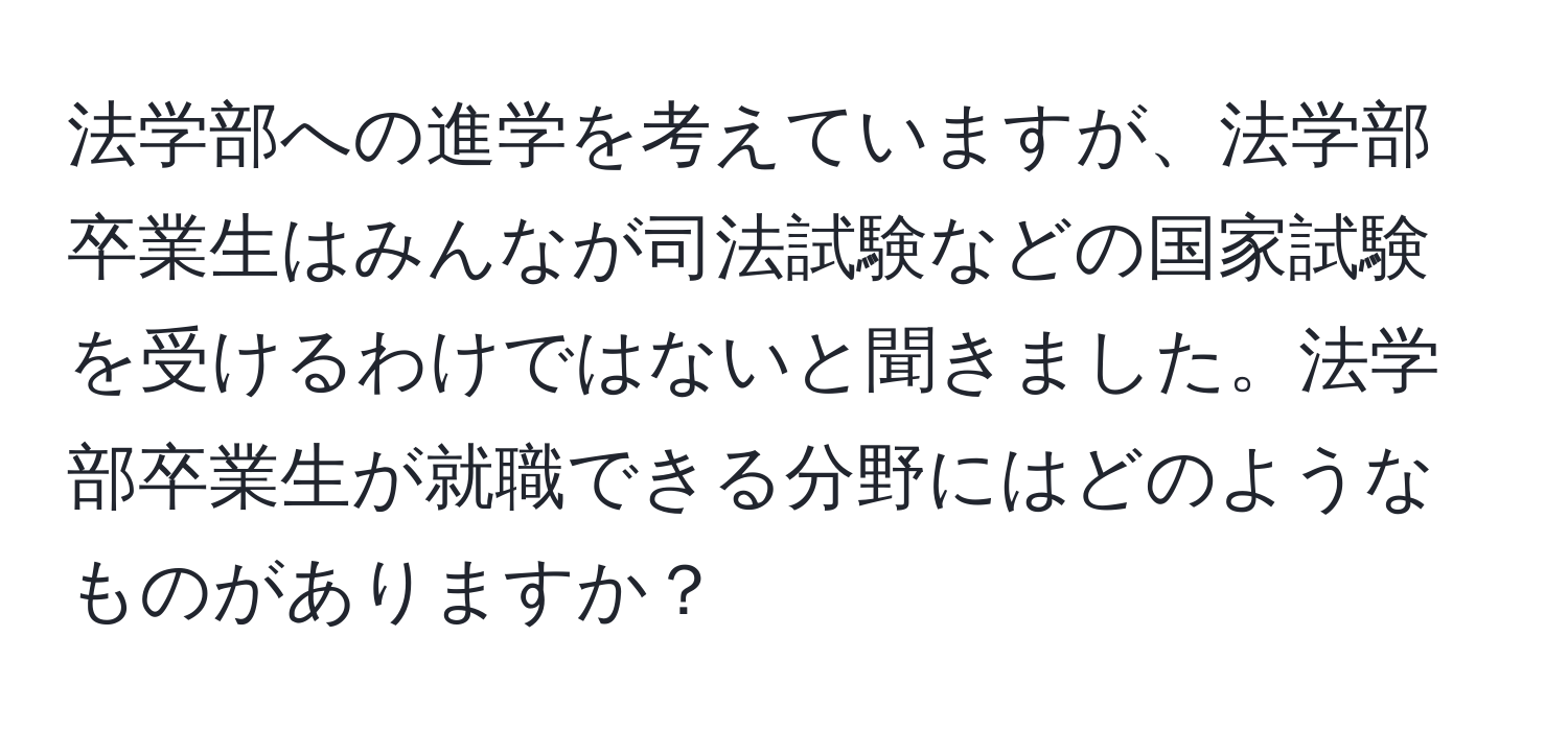 法学部への進学を考えていますが、法学部卒業生はみんなが司法試験などの国家試験を受けるわけではないと聞きました。法学部卒業生が就職できる分野にはどのようなものがありますか？