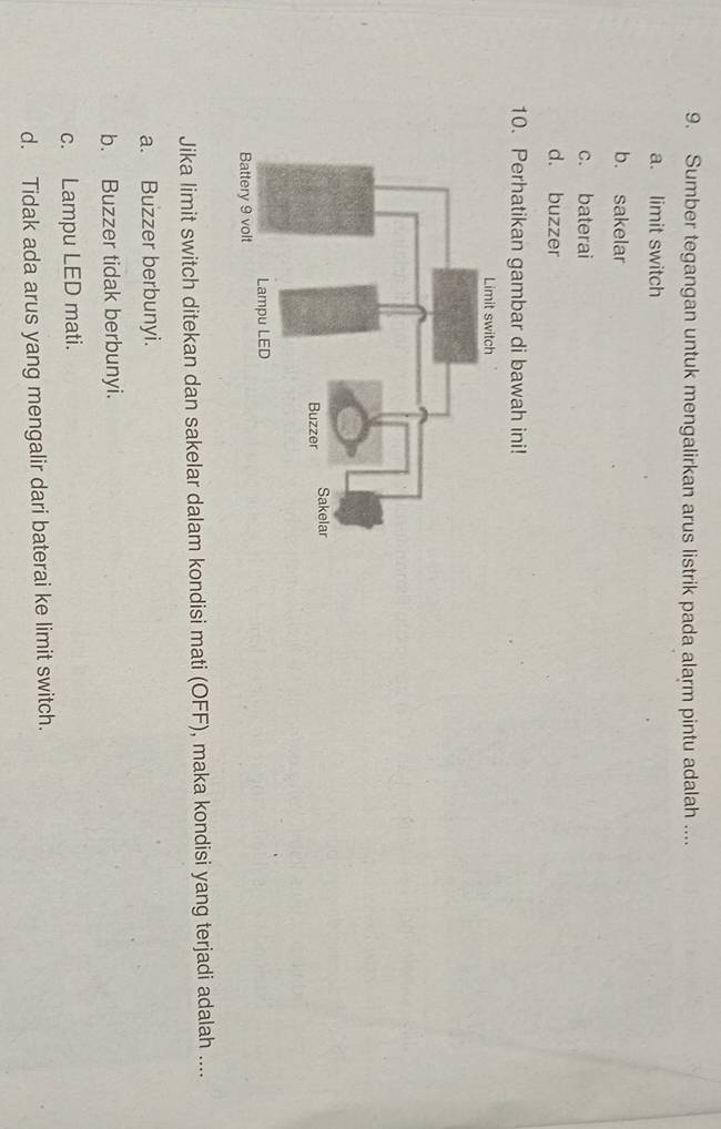 Sumber tegangan untuk mengalirkan arus listrik pada alarm pintu adalah ....
a. limit switch
b. sakelar
c. baterai
d. buzzer
10. Perhatikan gambar di bawah ini!
Jika limit switch ditekan dan sakelar dalam kondisi mati (OFF), maka kondisi yang terjadi adalah ....
a. Buzzer berbunyi.
b. Buzzer tidak berbunyi.
c. Lampu LED mati.
d. Tidak ada arus yang mengalir dari baterai ke limit switch.