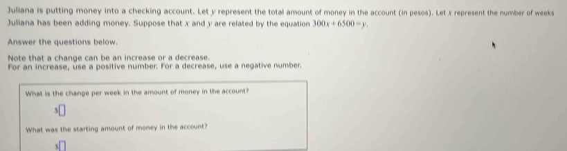 Juliana is putting money into a checking account. Let y represent the total amount of money in the account (in pesos). Let x represent the number of weeks
Juliana has been adding money. Suppose that x and y are related by the equation 300x+6500=y
Answer the questions below. 
Note that a change can be an increase or a decrease. 
For an increase, use a positive number. For a decrease, use a negative number. 
What is the change per week in the amount of money in the account? 
S 
What was the starting amount of money in the account?