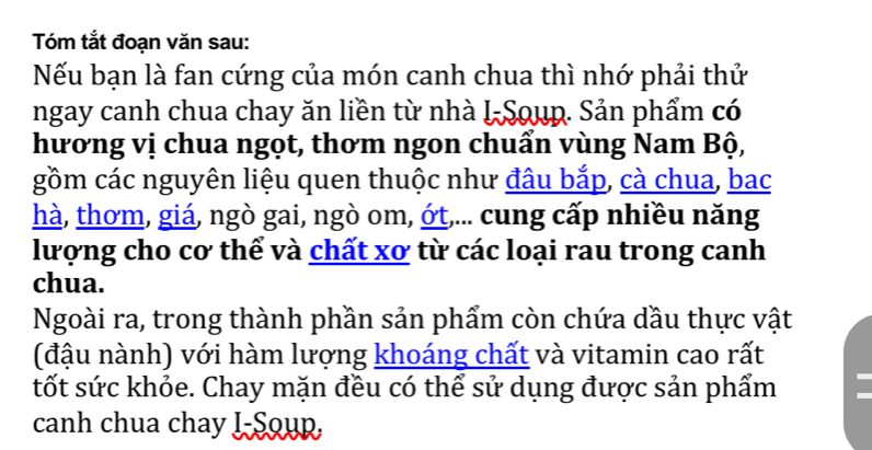 Tóm tắt đoạn văn sau: 
Nếu bạn là fan cứng của món canh chua thì nhớ phải thử 
ngay canh chua chay ăn liền từ nhà I-Soup. Sản phẩm có 
hương vị chua ngọt, thơm ngon chuẩn vùng Nam Bộ, 
gồm các nguyên liệu quen thuộc như đâu bắp, cà chua, bac 
hà, thơm, giá, ngò gai, ngò om, ớt,... cung cấp nhiều năng 
lượng cho cơ thể và chất xơ từ các loại rau trong canh 
chua. 
Ngoài ra, trong thành phần sản phẩm còn chứa dầu thực vật 
(đậu nành) với hàm lượng khoáng chất và vitamin cao rất 
tốt sức khỏe. Chay mặn đều có thể sử dụng được sản phẩm 
canh chua chay J-Soup,