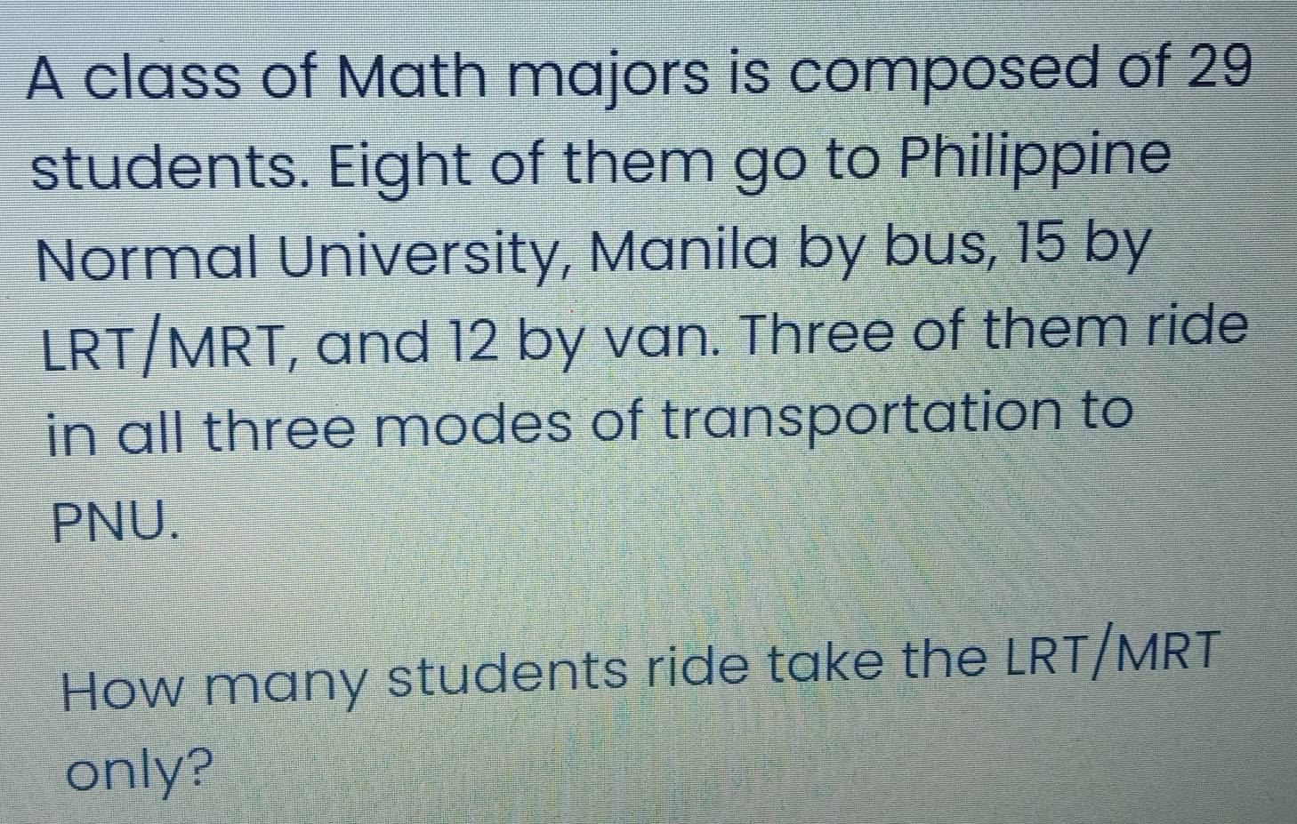 A class of Math majors is composed of 29
students. Eight of them go to Philippine 
Normal University, Manila by bus, 15 by 
LRT/MRT, and 12 by van. Three of them ride 
in all three modes of transportation to 
PNU. 
How many students ride take the LRT/MRT 
only?