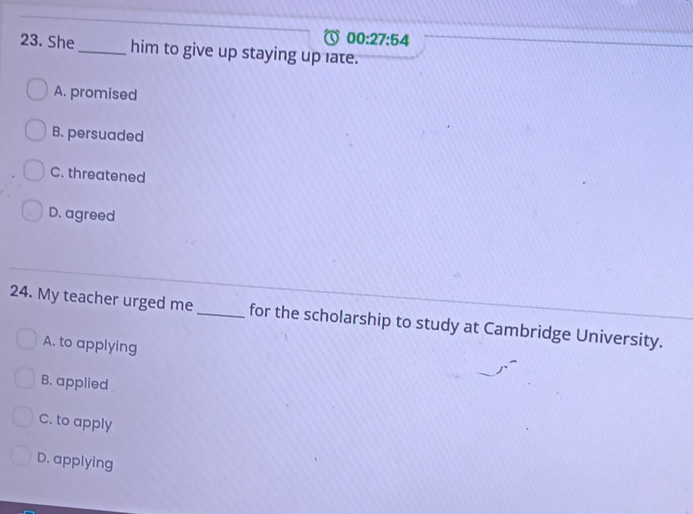 00:27:54 
23. She_ him to give up staying up late.
A. promised
B. persuaded
C. threatened
D. agreed
24. My teacher urged me_ for the scholarship to study at Cambridge University.
A. to applying
B. applied
C. to apply
D. applying