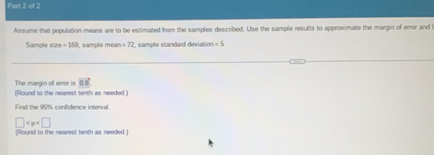 Assume that population means are to be estimated from the samples described. Use the sample results to approximate the margin of error and 
Sample size =169 , sample mean =72 , sample standard deviation =5
The margin of error is 0.8. 
(Round to the nearest tenth as needed.) 
Find the 95% confidence interval.
□
(Round to the nearest tenth as needed.)