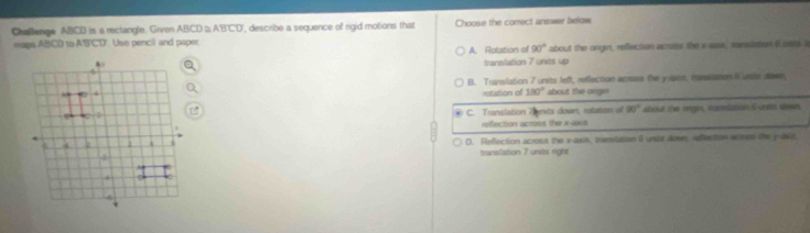 Challenge ABICD is a rectangle. Given ABCD ABCD , describe a sequence of rigid motions that Choose the correct answer below
maps ABCD to ABCD Use pencil and paper A. Rotation of 90° about the onge, reflection acruss the v iasa, staslation 6 ara i
translation 7 units up
B. Translation 7 units left, reflection acrous the yast, Iansiation iuals dawn,
rotation of 180° about the origin
C. Translation 7 mits down, rotation of 90° about the ringn, tumtasah S unts down.
reflection across the x-axis
D. Reflection across the x-axis, travslation i uner down, Adflection acoots the y-ako,
translation 7 units right