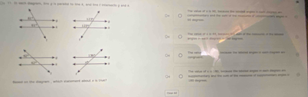 Te each diagram, line g is parsiel to line k, and the f intersects g and k The value of i is 90, tecaust the rabdet engess in eaith degeus w
complmentary and the sum of the measons of cmpononters anges o
90 degrees.
The value of a is 44, bocauss b-eum of the meouns of the astes
angles in each diagramas Led degress.
The vslur because the labeled angus in eaih Sagram wis
congruent.
The value of a is 180, because the labeled angles in each degram ar
$ased on the diagram , which slatement about x is true? supplementary and the sum of the mesaures of supplsmensary anglas is
180 degrees
Caar M
