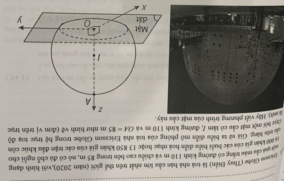 Ericsson Globe (Thuỵ Điển) là toà nhà bán cầu lớn nhất trên thế giới (năm 2020),với hình dạng 
một quả cầu màu trắng có đường kính 110 m và chiều cao bên trong 85 m, nó có đủ chỗ ngồi cho
16 000 khán giả của các buổi biểu diễn hoà nhạc hoặc 13 850 khán giả của các trận đấu khúc côn 
trầu trên băng. Giả sử ta biểu diễn mô phỏng của toà nhà Ericsson Globe trong hệ trục toạ độ 
Oxyz bởi một mặt cầu có tâm I, đường kính 110 m và OA=85m như hình vẽ (đơn vị trên trục 
là mét). Hãy viết phương trình của mặt cầu này.