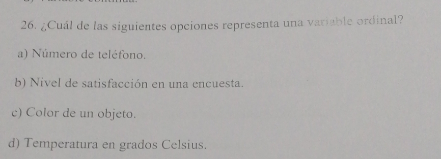 ¿Cuál de las siguientes opciones representa una variable ordinal?
a) Número de teléfono.
b) Nivel de satisfacción en una encuesta.
c) Color de un objeto.
d) Temperatura en grados Celsius.