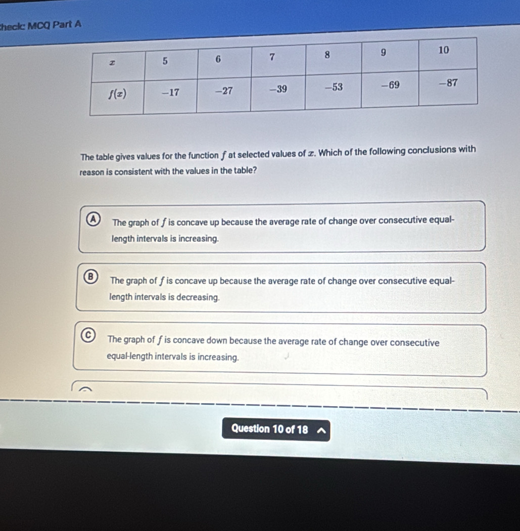 heck MCQ Part A
The table gives values for the function f at selected values of z. Which of the following conclusions with
reason is consistent with the values in the table?
a The graph of f is concave up because the average rate of change over consecutive equal-
length intervals is increasing.
B The graph of f is concave up because the average rate of change over consecutive equal-
length intervals is decreasing.
C The graph of f is concave down because the average rate of change over consecutive
equal-length intervals is increasing.
Question 10 of 18