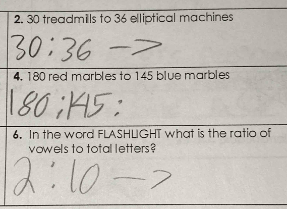 30 treadmills to 36 elliptical machines 
4. 180 red marbles to 145 blue marbles 
6. In the word FLASHLIGHT what is the ratio of 
vowels to total letters?