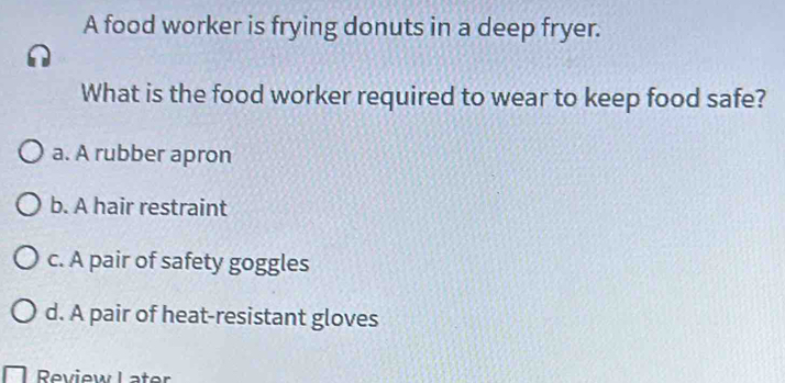 A food worker is frying donuts in a deep fryer.
What is the food worker required to wear to keep food safe?
a. A rubber apron
b. A hair restraint
c. A pair of safety goggles
d. A pair of heat-resistant gloves
Review Later