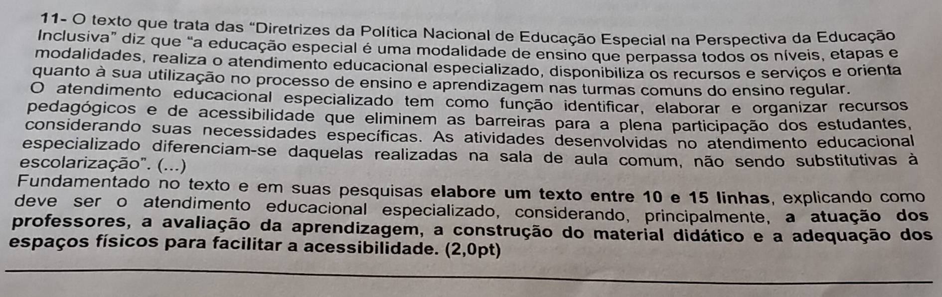 11- O texto que trata das "Diretrizes da Política Nacional de Educação Especial na Perspectiva da Educação 
Inclusiva” diz que “a educação especial é uma modalidade de ensino que perpassa todos os níveis, etapas e 
modalidades, realiza o atendimento educacional especializado, disponibiliza os recursos e serviços e orienta 
quanto à sua utilização no processo de ensino e aprendizagem nas turmas comuns do ensino regular. 
O atendimento educacional especializado tem como função identificar, elaborar e organizar recursos 
pedagógicos e de acessibilidade que eliminem as barreiras para a plena participação dos estudantes, 
considerando suas necessidades específicas. As atividades desenvolvidas no atendimento educacional 
especializado diferenciam-se daquelas realizadas na sala de aula comum, não sendo substitutivas à 
escolarização". (...) 
Fundamentado no texto e em suas pesquisas elabore um texto entre 10 e 15 linhas, explicando como 
deve ser o atendimento educacional especializado, considerando, principalmente, a atuação dos 
professores, a avaliação da aprendizagem, a construção do material didático e a adequação dos 
espaços físicos para facilitar a acessibilidade. (2,0pt)