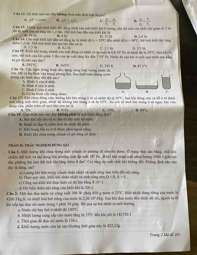 Câu 12:HG thức nào sau đây không thoả mãn định luật Boyle?
A. pV=const. B. p_1V_1=p_2V_2. C. frac P_1V_2=frac P_2V_1. D. frac p_1p_2=frac V_1V_2.
Câu 13: Trong quá trình biển đổi đẳng nhiệt của một khối khí lí tướng, khi thể tích của khối khí giảm đi 2 lít
thì áp suất của nỏ tăng lên 1,2 lần. Thể tích ban đầu của khối khí là
A. 10 lit. B. 4 lit. C. 12 lit.
Câu 14: Cho một khối khí dãn nở đẳng áp từ nhiệt độ t_1=20°C đến nhiệt độ t_2=98°C D. 2,4 lit. , thể tích khối khí tăng
thêm 1,2 lít. Thể tích khối khí sau khi dãn nở là
A. 1,5 lít. B. 4,2 lit. C. 2,1 lít. D. 5,7 lít.
Câu 15: Khối khí trong xilanh của một động cơ nhiệt có áp suất là 0,8.10^5P a  và nhiệt độ là 50°C. Sau khi bị
nén, thể tích của khí giảm 5 lần còn áp suất tăng lên đến 7.10^5 Pa. Nhiệt độ của khí ở cuối quá trình nén xấp
xī giá trị nào sau đây?
A. 292°C. B. 565°C. C. 292 K. D. 87,5°C
Câu 16: Các bình trong hình đều đựng cùng một lượng nước đ
lớn. Để cả ba bình vào trong phòng kín. Sau một tuần lượng nướ
trong các bình thay đổi thể nào?
A. Binh A còn ít nhất.
B. Bình B còn ít nhất
C. Bình C còn ít nhất
D. Cả ba bình vẫn bằng nhau.
Câu 17: Khi chưa đóng cửa, không khí bên trong ô tô có nhiệt độ là 20°C. Sau khi đóng cửa và đỗ ô tô dưới
trời nắng một thời gian, nhiệt độ không khí trong ô tô là 55°C C. So với số mol khí trong ô tô ngay khi vừa
đóng cửa, phần trăm số mol khí còn lại là C. 10%. D. 89%.
A. 9%. B. 91%.
Câu 18: Quá trình nào sau đây không phải là quá trình đẳng tích?
A. Bọt khí nổi lên và to dần từ đáy một hồ nước.
B. Bánh xe đạp bị mềm hơn do nhiệt độ giảm.
C. Khí trong lốp xe ô tô được phơi ngoài nắng.
D. Khối khí chứa trong xilanh có pit-tông cố định.
phản II: trÁc nghiệm đứng sai
Câu 1. Một lượng khí chứa trong một xilanh có pittong di chuyển được. Ở trạng thái cân bằng, chất khí
chiếm thể tích và tác dụng lên pittông một áp suất 10^5Pa Khối khí nhận một nhiệt lượng 1000 J giãn nở
đầy pittông lên làm thể tích khí tăng thêm 8dm^3. Coi rằng áp suất chất khí không đổi. Khẳng định nào sau
đây là đúng, sai?
a) Lượng khí bên trong xilanh nhận nhiệt và sinh công làm biến đổi nội năng.
b) Theo quy ước, khối khí nhận nhiệt và sinh công nên Q<0;A>0.
c) Công mà khối khí thực hiện có độ lớn bằng 8 10^5J.
d) Độ biến thiên nội năng của khối khí là 200 J.
Câu 2: Một ẩm đun nước có công suất 700 W chứa 450 g nước ở 25°C. Biết nhiệt dung riêng của nước là
4200 J/kg.K và nhiệt hóa hơi riêng của nước là 2,26.10^6 J/kg. Sau khi đun nước đến nhiệt độ sôi, người ta để
ẩm tiếp tục đun sôi nước trong 1 phút 30 giây. Bỏ qua sự toả nhiệt ra môi trường.
a. Nước chỉ bay hơi ở nhiệt độ 100°C.
b. Nhiệt lượng cung cấp cho nước tăng từ 25°C đến khi sôi là 141750 J.
c. Thời gian để đun sôi nước là 150 s.
d. Khối lượng nước còn lại sau khoảng thời gian này là 422,12g.
Trang 2 Mã đề 201