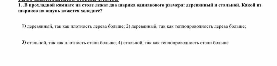 .В црохладной комнате на столе лежаτ два шарика одннакового размера: деревянный и стальной. Какой из
шариков на ошуиь кажется холоднее?
1) деревянньй, τак как πлоτносτь лерева больие; 2) деревянный, τак как теπлопроводносτь дерева больше;
3) стальной, так как плотность сталн больше; 4) стальной, τак как теплопроволность сталη больше