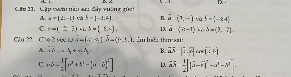 A. 1. B. 2. C. 3. D. 4.
Câu 21. Cặp vectơ nào sau đây vuông góc?
A. vector a=(2;-1) và vector b=(-3;4). B. vector a=(3;-4) và vector b=(-3;4).
C. vector a=(-2;-3) và vector b=(-6;4). D. vector a=(7;-3) và vector b=(3;-7). 
Câu 22. Cho 2 vec tơ vector a=(a_1;a_2), vector b=(b_1;b_2) , tìm biểu thức sai:
A. vector a.vector b=a_1.b_1+a_2.b_2. B. vector a.vector b=|vector a|.|vector b|.cos (vector a,vector b).
C. vector a.vector b= 1/2 [vector a^2+vector b^2-(vector a+vector b)^2]. vector a.vector b= 1/2 [(vector a+vector b)^2-vector a^2-vector b^2]. 
D.