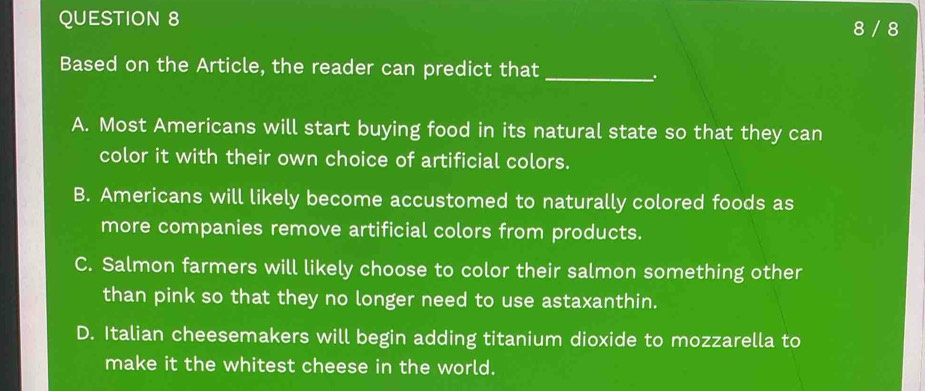 8 / 8
Based on the Article, the reader can predict that_
.
A. Most Americans will start buying food in its natural state so that they can
color it with their own choice of artificial colors.
B. Americans will likely become accustomed to naturally colored foods as
more companies remove artificial colors from products.
C. Salmon farmers will likely choose to color their salmon something other
than pink so that they no longer need to use astaxanthin.
D. Italian cheesemakers will begin adding titanium dioxide to mozzarella to
make it the whitest cheese in the world.