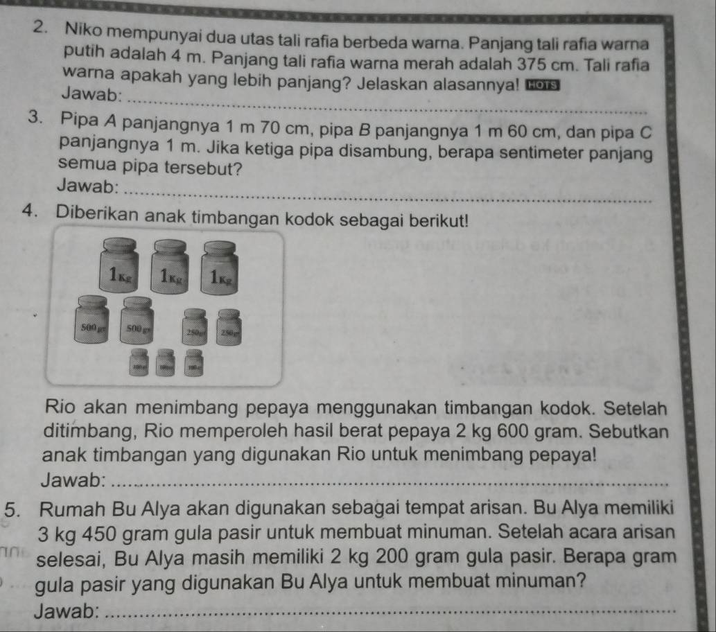 Niko mempunyai dua utas tali rafia berbeda warna. Panjang tali rafia warna 
putih adalah 4 m. Panjang tali rafia warna merah adalah 375 cm. Tali rafia 
_ 
warna apakah yang lebih panjang? Jelaskan alasannya! Los 
Jawab: 
3. Pipa A panjangnya 1 m 70 cm, pipa B panjangnya 1 m 60 cm, dan pipa C 
panjangnya 1 m. Jika ketiga pipa disambung, berapa sentimeter panjang 
semua pipa tersebut? 
Jawab:_ 
4. Diberikan anak timbangan kodok sebagai berikut! 
1k 1k 1k
500 gev 500 g 250p 250g
Rio akan menimbang pepaya menggunakan timbangan kodok. Setelah 
ditimbang, Rio memperoleh hasil berat pepaya 2 kg 600 gram. Sebutkan 
anak timbangan yang digunakan Rio untuk menimbang pepaya! 
Jawab:_ 
5. Rumah Bu Alya akan digunakan sebagai tempat arisan. Bu Alya memiliki
3 kg 450 gram gula pasir untuk membuat minuman. Setelah acara arisan 
selesai, Bu Alya masih memiliki 2 kg 200 gram gula pasir. Berapa gram 
gula pasir yang digunakan Bu Alya untuk membuat minuman? 
Jawab:_