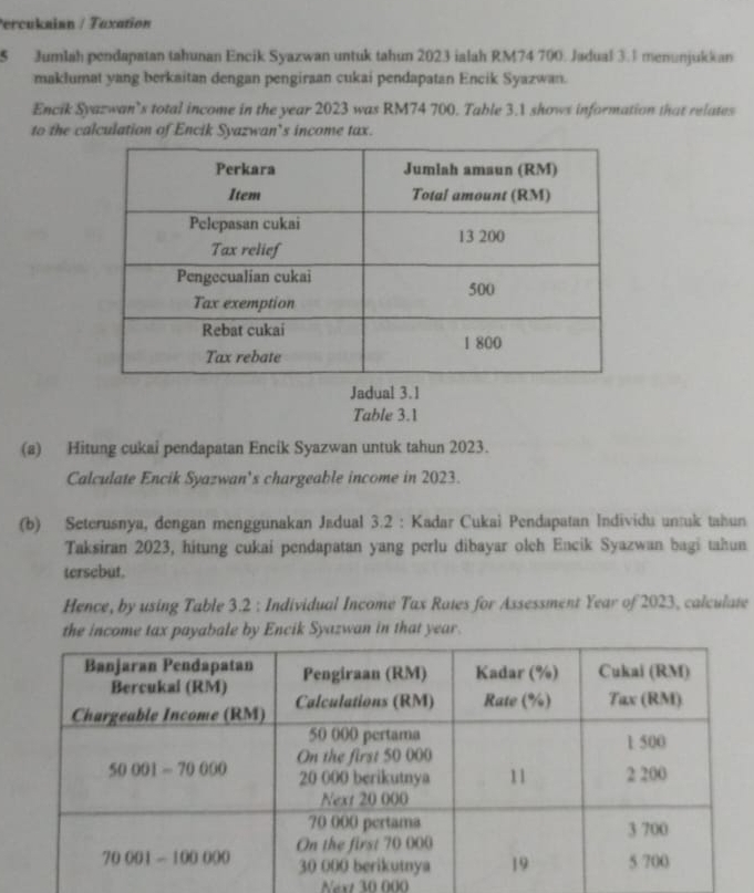 Percukaion / Taxation
5 Jumlah pendapatan tahunan Encik Syazwan untuk tahun 2023 ialah RM74 700. Jadual 3.1 menunjukkan
maklumat yang berkaitan dengan pengiraan cukai pendapatan Encik Syazwan.
Encik Syazwan’s total income in the year 2023 was RM74 700. Table 3.1 shows information that relates
to the calculation of Encik Syazwan’s income tax.
Jadual 3.1
Table 3.1
(a) Hitung cukai pendapatan Encik Syazwan untuk tahun 2023.
Calculate Encik Syazwan's chargeable income in 2023.
(b) Seterusnya, dengan menggunakan Jadual 3.2 : Kadar Cukai Pendapatan Individu untuk tahun
Taksiran 2023, hitung cukai pendapatan yang perlu dibayar olch Encik Syazwan bagi tahun
tersebut.
Hence, by using Table 3.2 : Individual Income Tax Rates for Assessment Year of 2023, calculate
the income tax payabale by Encik Syazwan in that year.
Next 30 000