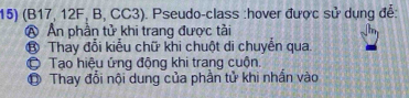 (B17, 12F, B, CC3). Pseudo-class :hover được sử dụng đễ:
A Ấn phần tử khi trang được tài
⑬ Thay đổi kiểu chữ khi chuột di chuyển qua
© Tạo hiệu ứng động khi trang cuộn,
O Thay đổi nội dung của phần tử khi nhấn vào