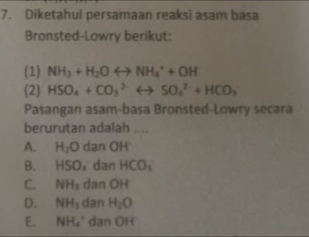 Diketahui persamaan reaksi asam basa
Bronsted-Lowry berikut:
(1) NH_3+H_2Orightarrow NH_4^(++OH^-)
(2) HSO_4^(-+CO_3^(2-)rightarrow SO_4^(2-)+HCO_3)
Pasangan asam-basa Bronsted-Lowry secara
berurutan adalah ....
A. H_2O dan OH
B. HSO_4 dan HCO_3
C. NH_3 dan OH
D. NH_3 dan H_2O
E、 NH_4^+ dan OH