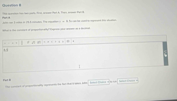 This question has two parts. First, answer Part A. Then, answer Part B. 
Part A 
John ran 3 miles in 25.5 minutes. The equation y=8.5xcan be used to represent this situation. 
What is the constant of proportionality? Express your answer as a decimal. 
+  0/0  d^2 sqrt(□ ) * r ) 2 π
8.5
5
Part B 
The constant of proportionality represents the fact that it takes John Select Choice to run Select Choice