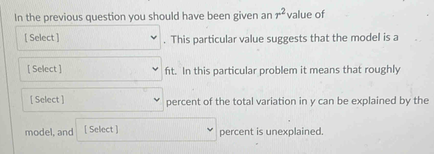 In the previous question you should have been given an r^2 value of 
[ Select ] . This particular value suggests that the model is a 
[ Select ] fit. In this particular problem it means that roughly 
[ Select ] percent of the total variation in y can be explained by the 
model, and [ Select ] percent is unexplained.