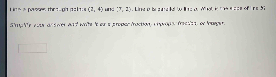 Line a passes through points (2,4) and (7,2). Line b is parallel to line a. What is the slope of line b? 
Simplify your answer and write it as a proper fraction, improper fraction, or integer.