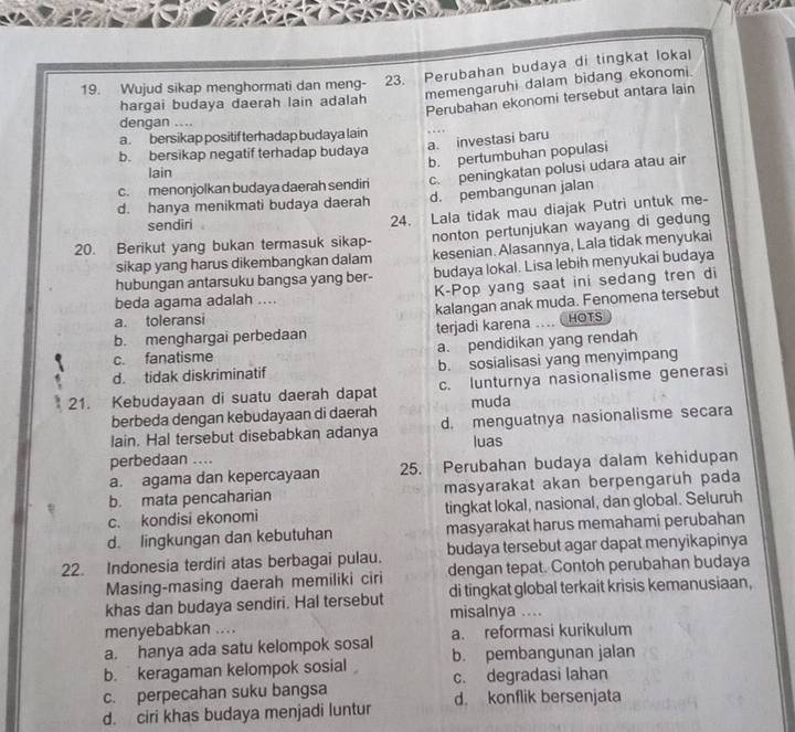 Wujud sikap menghormati dan meng- 23. Perubahan budaya di tingkat lokal
memengaruhi dalam bidang ekonomi.
Perubahan ekonomi tersebut antara lain
hargai budaya daerah lain adalah
dengan ....
a . bersikap positif terhadap budaya lain
a. investasi baru
b. bersikap negatif terhadap budaya
b. pertumbuhan populasi
lain
c. menonjolkan budaya daerah sendiri c. peningkatan polusi udara atau air
d. hanya menikmati budaya daerah d. pembangunan jalan
sendiri
24. Lala tidak mau diajak Putri untuk me-
20. Berikut yang bukan termasuk sikap- nonton pertunjukan wayang di gedung
sikap yang harus dikembangkan dalam kesenian. Alasannya, Lala tidak menyukai
hubungan antarsuku bangsa yang ber- budaya lokal. Lisa lebih menyukai budaya
beda agama adalah .... K-Pop yang saat ini sedang tren di
a. toleransi kalangan anak muda. Fenomena tersebut
b. menghargai perbedaan terjadi karena HOTS
c. fanatisme a. pendidikan yang rendah
d. tidak diskriminatif b. sosialisasi yang menyimpang
21. Kebudayaan di suatu daerah dapat c. lunturnya nasionalisme generasi
berbeda dengan kebudayaan di daerah muda
lain. Hal tersebut disebabkan adanya d. menguatnya nasionalisme secara
luas
perbedaan ..
a. agama dan kepercayaan 25. Perubahan budaya dalam kehidupan
b. mata pencaharian masyarakat akan berpengaruh pada
c. kondisi ekonomi tingkat lokal, nasional, dan global. Seluruh
d. lingkungan dan kebutuhan masyarakat harus memahami perubahan
22. Indonesia terdiri atas berbagai pulau. budaya tersebut agar dapat menyikapinya
Masing-masing daerah memiliki ciri dengan tepat. Contoh perubahan budaya
khas dan budaya sendiri. Hal tersebut misalnya .... di tingkat global terkait krisis kemanusiaan,
menyebabkan ....
a. hanya ada satu kelompok sosal a. reformasi kurikulum
b. keragaman kelompok sosial b. pembangunan jalan
c. perpecahan suku bangsa c. degradasi lahan
d. ciri khas budaya menjadi luntur d. konflik bersenjata