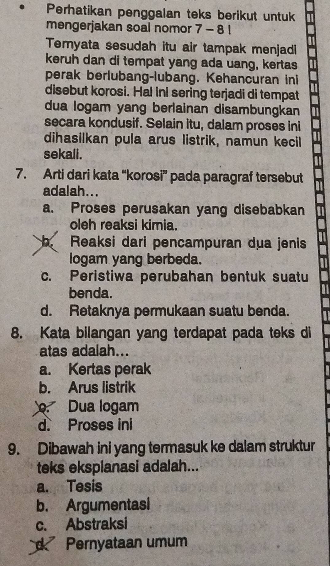 Perhatikan penggalan teks berikut untuk
mengerjakan soal nomor 7 - 8 !
Ternyata sesudah itu air tampak menjadi
keruh dan di tempat yang ada uang, kertas
perak berlubang-lubang. Kehancuran ini
disebut korosi. Hal ini sering terjadi di tempat
dua logam yang berlainan disambungkan
secara kondusif. Selain itu, dalam proses ini
dihasilkan pula arus listrik, namun kecil
sekali.
7. Arti dari kata “korosi” pada paragraf tersebut
adalah...
a. Proses perusakan yang disebabkan
oleh reaksi kimia.
b. Reaksi dari pencampuran dua jenis
logam yang berbeda.
c. Peristiwa perubahan bentuk suatu
benda.
a1
d. Retaknya permukaan suatu benda.
I
8. Kata bilangan yang terdapat pada teks di
atas adalah...
a. Kertas perak
b. Arus listrik. Dua logam
d. Proses ini
9. Dibawah ini yang termasuk ke dalam struktur
teks eksplanasi adalah...
a. Tesis
b. Argumentasi
c. Abstraksi
d Pernyataan umum