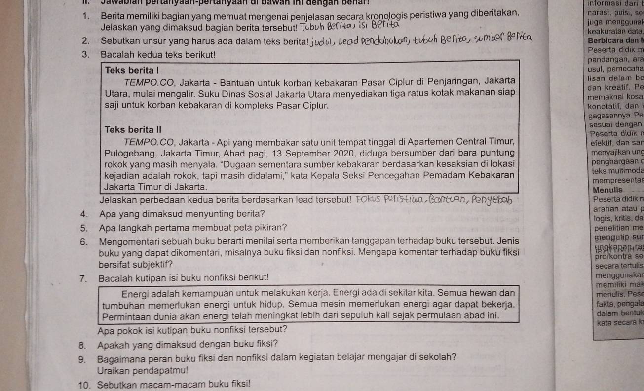 Jawabián pertanyaan-pertanyaan di Bawán ini dengán benar' informasi dari t
1. Berita memiliki bagian yang memuat mengenai penjelasan secara kronologis peristiwa yang diberitakan. narasi, puìsi, se
Jelaskan yang dimaksud bagian berita tersebut!  juga  mengguna
keakuratan data.
2. Sebutkan unsur yang harus ada dalam teks berita! j Berbicara dan 
3. Bacalah kedua teks berikut!
Peserta didik m
pandangan, ara
Teks berita I usul, pemecaha
TEMPO.CO, Jakarta - Bantuan untuk korban kebakaran Pasar Ciplur di Penjaringan, Jakarta  lisan dalam be
Utara, mulai mengalir. Suku Dinas Sosial Jakarta Utara menyediakan tiga ratus kotak makanan siap dan kreatif. Pe
memaknai kosa
saji untuk korban kebakaran di kompleks Pasar Ciplur. konotatif, dan
gagasannya. Pe
Teks berita II sesuai dengan
Peserta didik n
TEMPO.CO, Jakarta - Api yang membakar satu unit tempat tinggal di Apartemen Central Timur, efektif, dan sar
Pulogebang, Jakarta Timur, Ahad pagi, 13 September 2020, diduga bersumber dari bara puntung menyajikan ung
rokok yang masih menyala. “Dugaan sementara sumber kebakaran berdasarkan kesaksian di lokasi penghargaan 
kejadian adalah rokok, tapi masih didalami," kata Kepala Seksi Pencegahan Pemadam Kebakaran teks multimoda
Jakarta Timur di Jakarta. mempresentas
Menulis
Jelaskan perbedaan kedua berita berdasarkan lead tersebut! TOKS P Peserta didik n
4. Apa yang dimaksud menyunting berita?
arahan atau p
logis, kritis, da
5. Apa langkah pertama membuat peta pikiran? penelitian me
6. Mengomentari sebuah buku berarti menilai serta memberikan tanggapan terhadap buku tersebut. Jenis mengutip sur
buku yang dapat dikomentari, misalnya buku fiksi dan nonfiksi. Mengapa komentar terhadap buku fiksi ungkepem rat
bersifat subjektif? pro/kontra se
secara tertulis
7. Bacalah kutipan isi buku nonfiksi berikut!
menggunakar
memiliki ma!
Energi adalah kemampuan untuk melakukan kerja. Energi ada di sekitar kita. Semua hewan dan menulis. Pese
tumbuhan memerlukan energi untuk hidup. Semua mesin memerlukan energi agar dapat bekerja. fakta, pengala
Permintaan dunia akan energi telah meningkat lebih dari sepuluh kali sejak permulaan abad ini. dalam bentuk
Apa pokok isi kutipan buku nonfiksi tersebut? kata secara k
8. Apakah yang dimaksud dengan buku fiksi?
9. Bagaimana peran buku fiksi dan nonfiksi dalam kegiatan belajar mengajar di sekolah?
Uraikan pendapatmu!
10. Sebutkan macam-macam buku fiksi!