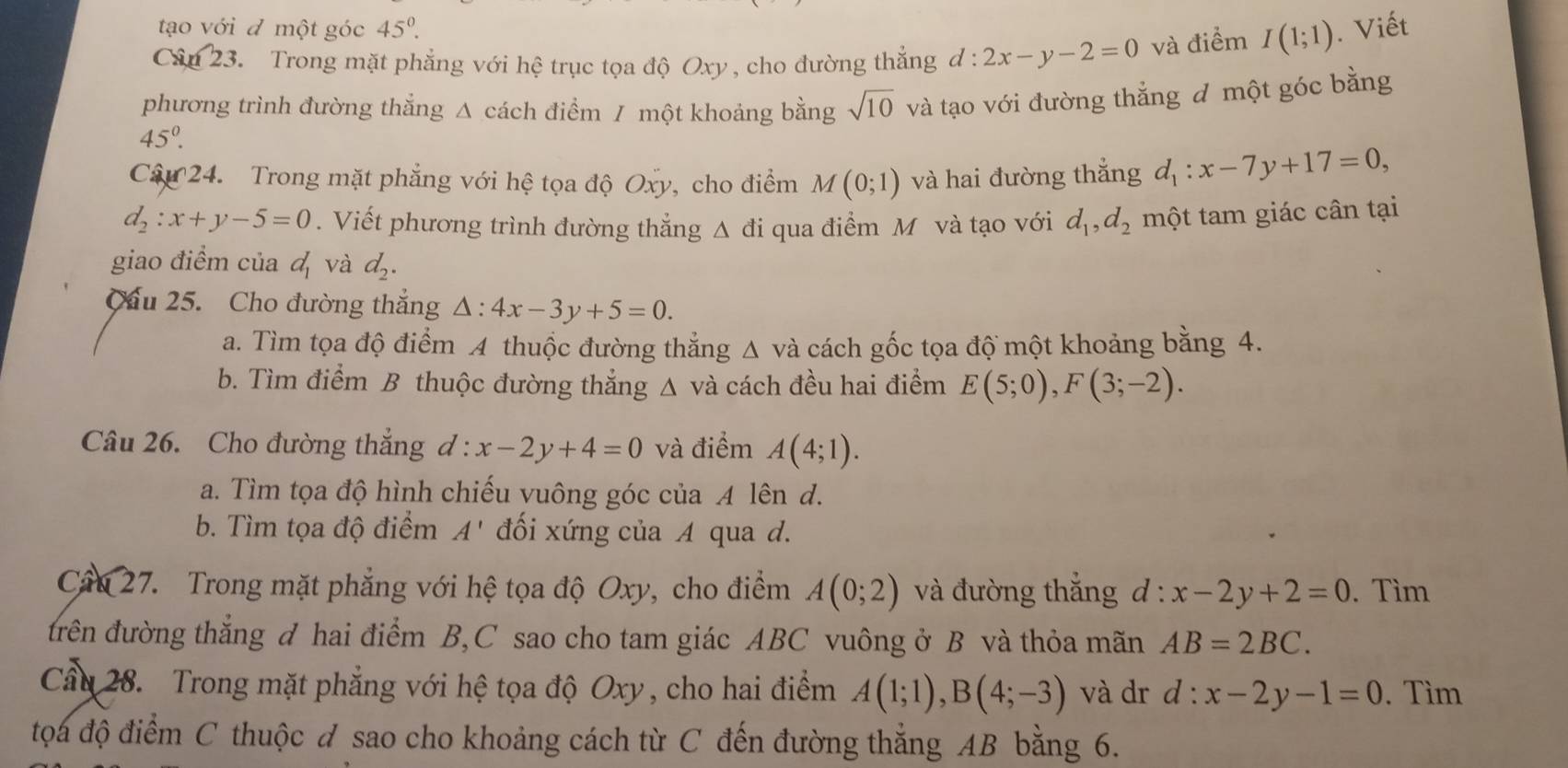 tạo với đ một góc 45°.
Cân 23. Trong mặt phẳng với hệ trục tọa độ Oxy , cho đường thắng d:2x-y-2=0 và điểm I(1;1). Viết
phương trình đường thẳng Δ cách điểm / một khoảng bằng sqrt(10) và tạo với đường thắng đ một góc bằng
45°.
Câu 24. Trong mặt phẳng với hệ tọa độ Oxy, cho điểm M(0;1) và hai đường thắng d_1:x-7y+17=0,
d_2:x+y-5=0. Viết phương trình đường thẳng Δ đi qua điểm M và tạo với d_1,d_2 một tam giác cân tại
giao điểm của d_1 và d_2.
Cầu 25. Cho đường thắng △ :4x-3y+5=0.
a. Tìm tọa độ điểm A thuộc đường thắng △ vdot a cách gốc tọa độ một khoảng bằng 4.
b. Tìm điểm B thuộc đường thắng A và cách đều hai điểm E(5;0),F(3;-2).
Câu 26. Cho đường thắng d:x-2y+4=0 và điểm A(4;1).
a. Tìm tọa độ hình chiếu vuông góc của A lên d.
b. Tìm tọa độ điểm A' đối xứng của A qua d.
Câu 27. Trong mặt phẳng với hệ tọa độ Oxy, cho điểm A(0;2) và đường thắng d: x-2y+2=0. Tìm
đrên đường thắng đ hai điểm B,C sao cho tam giác ABC vuông ở B và thỏa mãn AB=2BC.
Cầu 28. Trong mặt phẳng với hệ tọa độ Oxy , cho hai điểm A(1;1),B(4;-3) và dr d:x-2y-1=0. Tìm
tọa độ điểm C thuộc đ sao cho khoảng cách từ C đến đường thắng AB bằng 6.