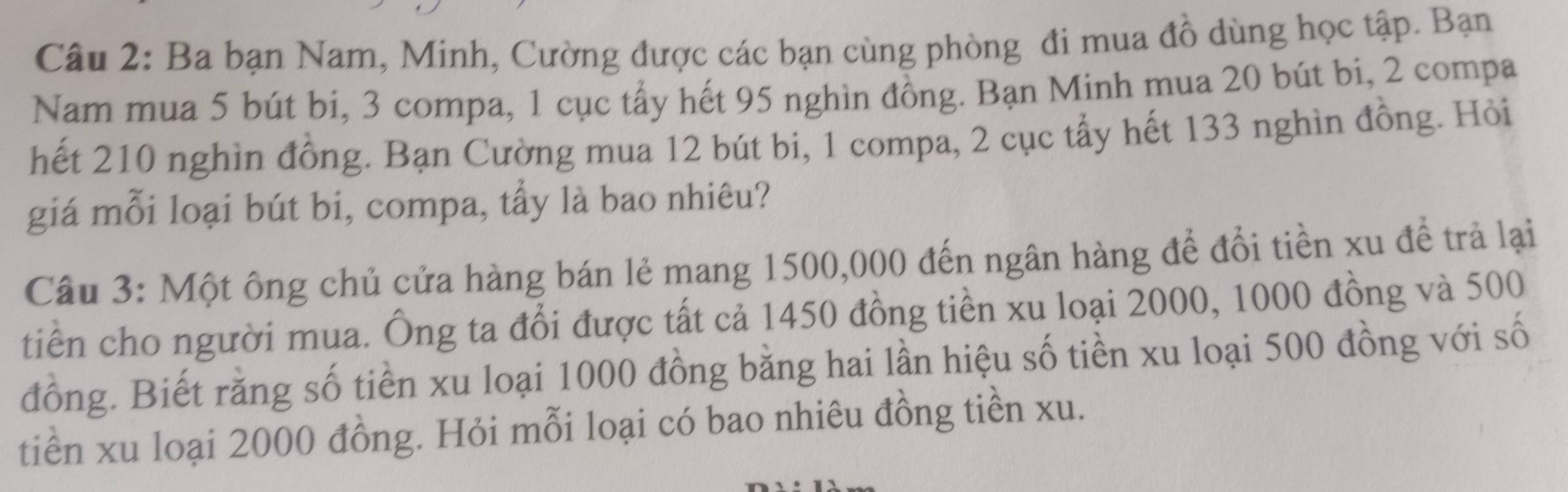 Ba bạn Nam, Minh, Cường được các bạn cùng phòng đi mua đồ dùng học tập. Bạn 
Nam mua 5 bút bi, 3 compa, 1 cục tẩy hết 95 nghìn đồng. Bạn Minh mua 20 bút bi, 2 compa 
hết 210 nghìn đồng. Bạn Cường mua 12 bút bi, 1 compa, 2 cục tẩy hết 133 nghìn đồng. Hỏi 
giá mỗi loại bút bi, compa, tẩy là bao nhiêu? 
Câu 3: Một ông chủ cửa hàng bán lẻ mang 1500,000 đến ngân hàng để đổi tiền xu đề trả lại 
tiên cho người mua. Ông ta đổi được tất cả 1450 đồng tiền xu loại 2000, 1000 đồng và 500
đồng. Biết rằng số tiền xu loại 1000 đồng bằng hai lần hiệu số tiền xu loại 500 đồng với số 
tiền xu loại 2000 đồng. Hỏi mỗi loại có bao nhiêu đồng tiền xu.