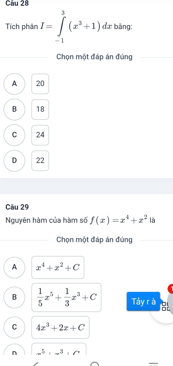 Tích phân I=∈tlimits _(-1)^3(x^3+1)dx bằng:
Chọn một đáp án đúng
A 20
B 18
C 24
D 22
Câu 29
Nguyên hàm của hàm số f(x)=x^4+x^2 là
Chọn một đáp án đúng
A x^4+x^2+C
B  1/5 x^5+ 1/3 x^3+C
Tảy r à
OC
C 4x^3+2x+C
n 5 3