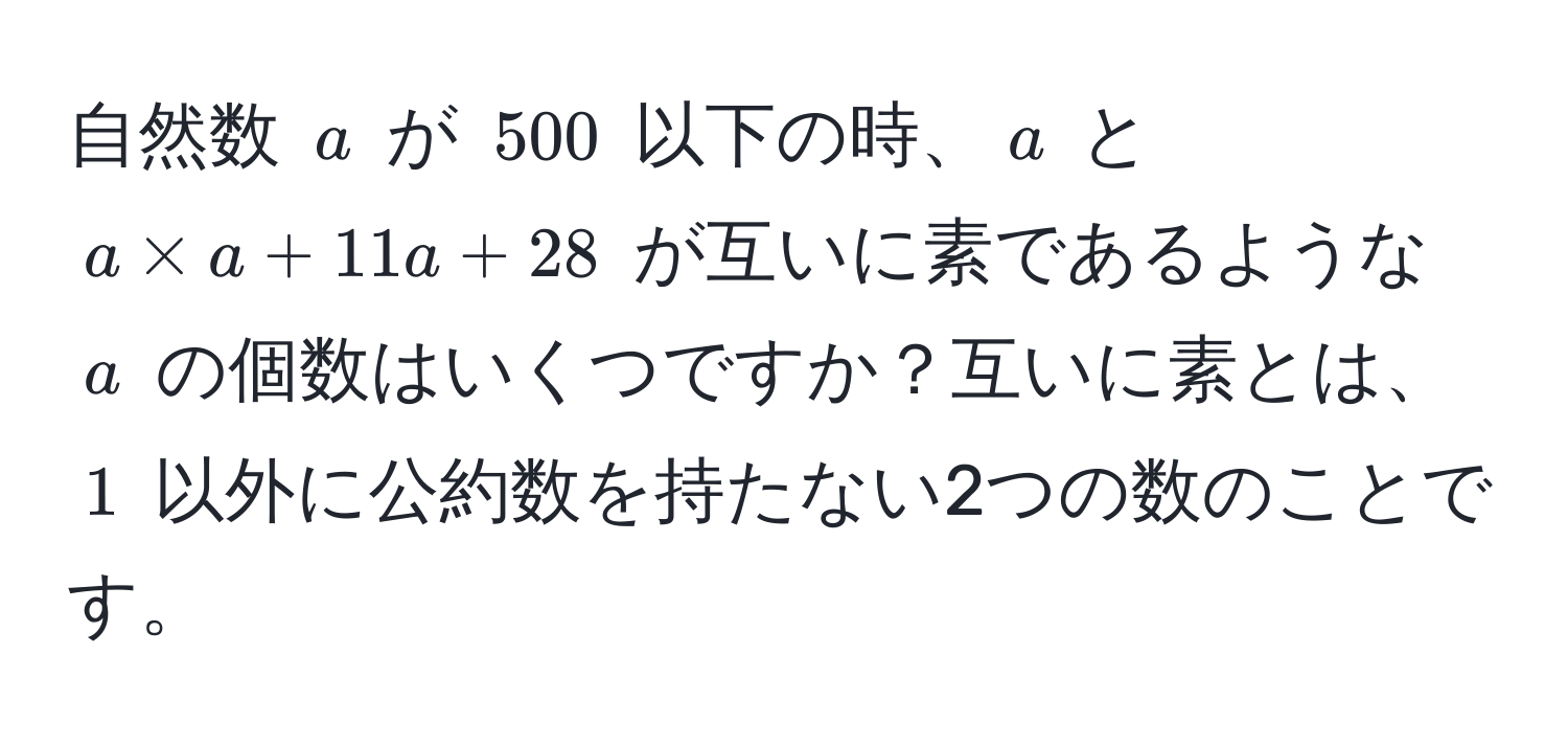 自然数 $a$ が $500$ 以下の時、$a$ と $a * a + 11a + 28$ が互いに素であるような $a$ の個数はいくつですか？互いに素とは、$1$ 以外に公約数を持たない2つの数のことです。