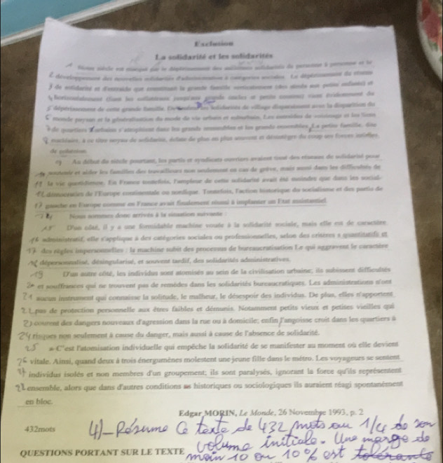 Exclution
La solidaxité et les solidarités
Sotee siècle est mcjet que le dépterment des auilnon stidaisin da persennt à peremne et le
L développenane des couveten notidantés d'adsinmation à congories scistes. La dépéaimenans du ctorno
f de entidarieó en d'entraido que comnntannt la grante famile vonticationen (es steute sue potioi endanis) et
l forisonlalooent (iant les collanteues pespéses gopda cnales et petito comee) vion (vitionment de
5 dépérisement de cont grande tamitie. Lv tesén lus lclidarints du village disparstent avun la disparition du
mende prysan et la géntratisation du moda de vis orbain et subuatiain. Les entoidus de voisinage et les lern
de quartiess Eurtaion s'atruphiont dass les grande comuabéen et las grando ensembles. Ls petisr famille. Gne
nacidaire, à ou titre seryau de sefidarise, éclate de plus en plus ansment et désintègre du coup uns forves intieles
de poluésion
*) Au début du titule pourtant, les partis et syndicats curriers avaient tisaé des ristas de wlidarié pesar
a aoutentr et aider les fanilles des travailioues non seulement en cas de grève, mait soné da les difficsités de
l la vie quentidiene. En Frmne tontefiris, l'ampleur de cette solidarité avait été musindes que dans les sociale
l'E démooraties de l'Europe continentale ou nonfique. Tonsefois, l'action historique du socialisme et des partis de
f 7 gauche en Europe comme en France avait finalement niussl à implanter un Etat ansistantiel
I by Nous sommes donc arrives à la sination suivante :
'AS'' D'an oôté, il y a une formidable machine vouée à la solidarité socisle, mais elle est de carsetère
6 administratif, elle s'applique à des catégories sociales ou professionnelles, selon des crisères s quantitatife et
des règles impersonnelles : la machine subit des processus de burraucratisation Le qui aggravent le caramère
dépersonnalisé, désingularisé, et souvent tardif, des solidarités administratives.
'un autre côté, les individus sont atomisés au sein de la civilisation urbaine; ils subissent difficultés
et souffrances qui ne trouvent pas de remèdes dans les solidarités bureaucratiques. Les administrations n'ont
laueun instrument qui connaisse la solitude, le malheur, le désespoir des individus. De plus, elles n'apportent
Lpus de protection personnelle aux êtres faibles et démunis. Notamment petits vieux et petites vieilles qui
2) courent des dangers nouveaux d'agression dans la rue ou à domicile; enfin l'angoisse croit dans les quartiers à
t risques non soulement à cause du danger, mais aussi à cause de l'absence de solidarité.
* C''est l'atomisation individuelle qui empêche la solidarité de se manifester au moment où elle devient
vitale. Ainsi, quand deux à trois énergumènes molestent une jeune fille dans le métro. Les voyageurs se sentent
individus isolés et non membres d'un groupement; ils sont paralysés, ignorant la force qu'ils représentent
L  ensemble, alors que dans d'autres conditions as historiques ou sociologiques ils auraient réagi spontanément
en bloc.
Edgar MORIN, Le Monde, 26 Novembse 1993, p. 2
432mots
QUESTIONS PORTANT SUR LE TEXTE