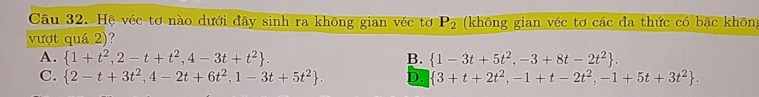 Hệ véc tơ nào dưới đây sinh ra không gian véc tơ P_2 (không gian véc tơ các đa thức có bậc không
vượt quá 2)?
A.  1+t^2,2-t+t^2,4-3t+t^2. B.  1-3t+5t^2,-3+8t-2t^2.
C.  2-t+3t^2,4-2t+6t^2,1-3t+5t^2. D.  3+t+2t^2,-1+t-2t^2,-1+5t+3t^2.