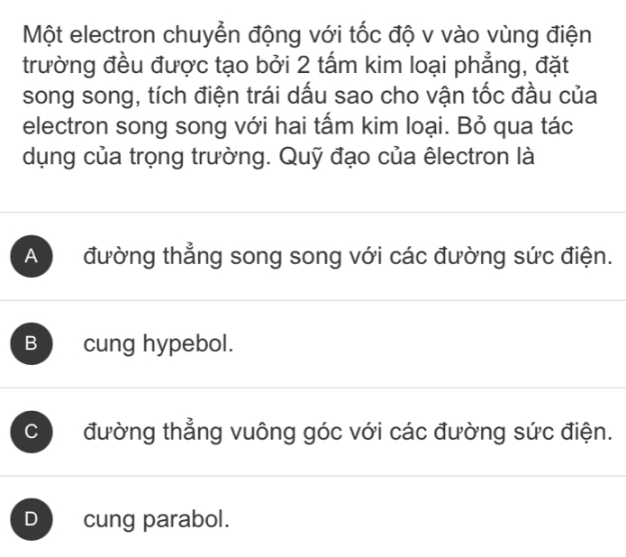 Một electron chuyển động với tốc độ v vào vùng điện
trường đều được tạo bởi 2 tấm kim loại phẳng, đặt
song song, tích điện trái dấu sao cho vận tốc đầu của
electron song song với hai tấm kim loại. Bỏ qua tác
dụng của trọng trường. Quỹ đạo của êlectron là
A đường thẳng song song với các đường sức điện.
B cung hypebol.
C đường thẳng vuông góc với các đường sức điện.
D cung parabol.