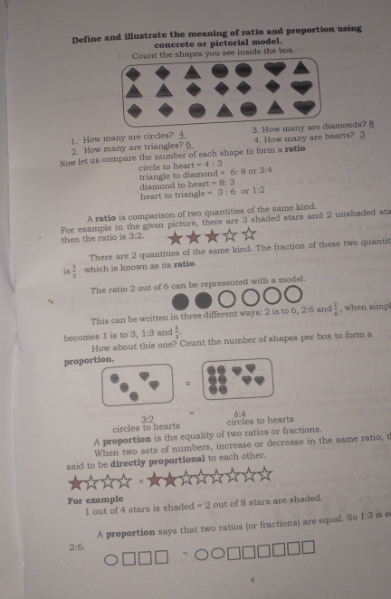 Define and illustrate the meaning of ratio and proportion using 
concrete or pictorial model. 
t the shapes you see inside the box. 
1. How many are circles? _ 4 3. How manonds? § 
2. How many are triangles? 6 4. How many are hearts? 3 
Now let us compare the number of each shape to form a ratio 
triangle to diamond circle to heart -4:3 or 3:4
=6:8
diamond to heart =8:3
heart to triangle =3:6 or 1:2
A ratio is comparison of two quantities of the same kind. 
then the ratio is 3:2. For example in the given picture, there are 3 shaded stars and 2 unshaded sta 
There are 2 quantities of the same kind. The fraction of these two quantit 
is  1/2  which is known as its ratio. 
The ratio 2 out of 6 can be represented with a model. 
This can be written in three different ways: 2 is to 6.2:6 and  1/6  , when simp 
becomes 1 is to 3, 1:3 and  1/3 . 
How about this one? Count the number of shapes per box to form a 
proportion. 
= 
= 
circles to hearts 3:2 circles to hearts 6:4
A proportion is the equality of two ratios or fractions. 
When two sets of numbers, increase or decrease in the same ratio, t 
said to be directly proportional to each other. 
For example out of 8 stars are shaded.
1 out of 4 stars is shaded =2
A proportion says that two ratios (or fractions) are equal. So 1:3 is e
2:6.
4